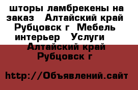 шторы,ламбрекены на заказ - Алтайский край, Рубцовск г. Мебель, интерьер » Услуги   . Алтайский край,Рубцовск г.